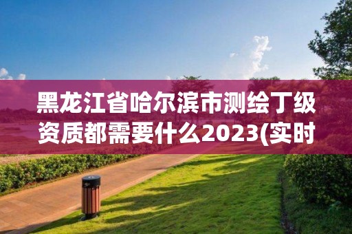 黑龙江省哈尔滨市测绘丁级资质都需要什么2023(实时/更新中)