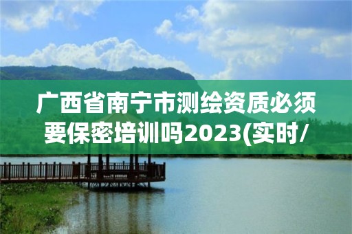 广西省南宁市测绘资质必须要保密培训吗2023(实时/更新中)