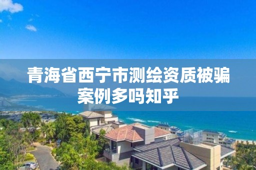 青海省西宁市测绘资质被骗案例多吗知乎