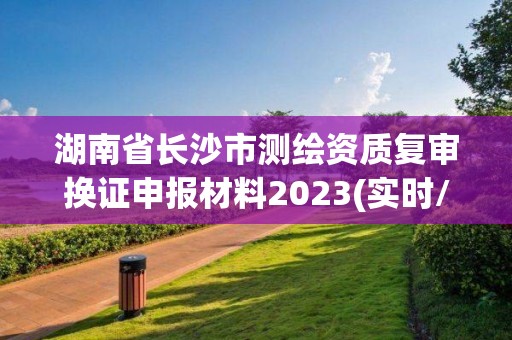 湖南省长沙市测绘资质复审换证申报材料2023(实时/更新中)