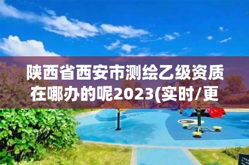 陕西省西安市测绘乙级资质在哪办的呢2023(实时/更新中)