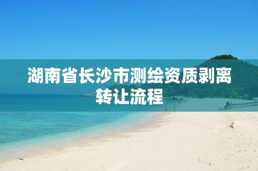 湖南省长沙市测绘资质剥离转让流程