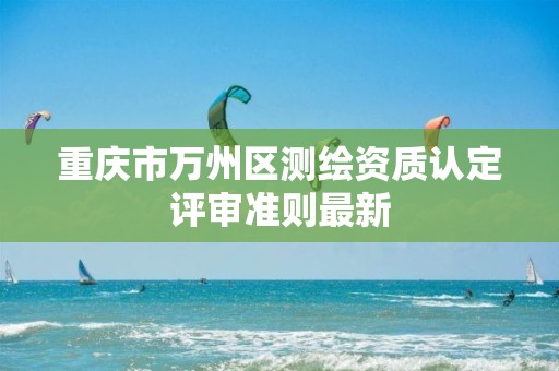 重庆市万州区测绘资质认定评审准则最新