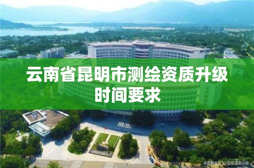 云南省昆明市测绘资质升级时间要求