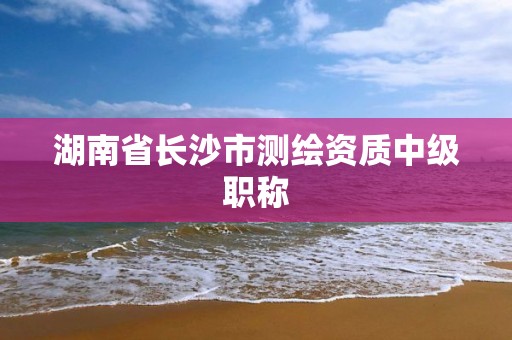 湖南省长沙市测绘资质中级职称