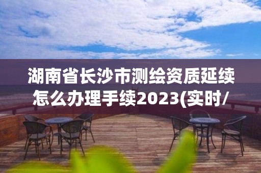 湖南省长沙市测绘资质延续怎么办理手续2023(实时/更新中)