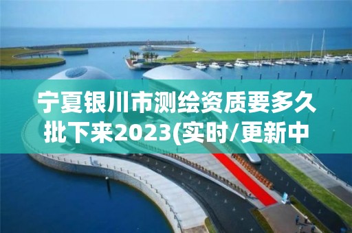 宁夏银川市测绘资质要多久批下来2023(实时/更新中)