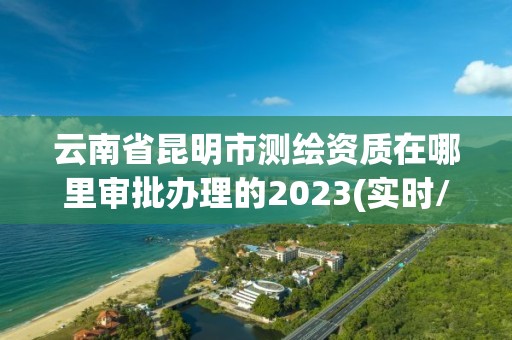 云南省昆明市测绘资质在哪里审批办理的2023(实时/更新中)