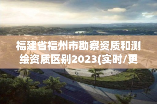 福建省福州市勘察资质和测绘资质区别2023(实时/更新中)