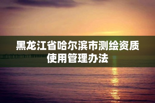 黑龙江省哈尔滨市测绘资质使用管理办法