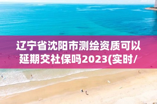 辽宁省沈阳市测绘资质可以延期交社保吗2023(实时/更新中)