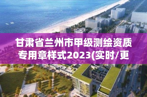 甘肃省兰州市甲级测绘资质专用章样式2023(实时/更新中)