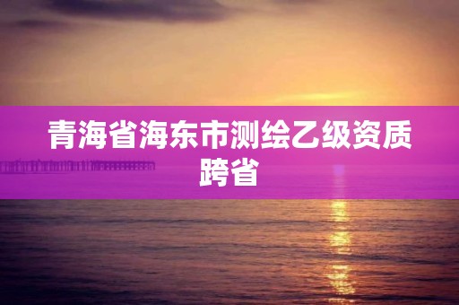 青海省海东市测绘乙级资质跨省