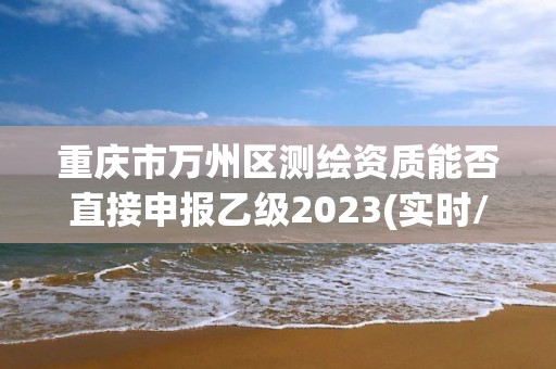 重庆市万州区测绘资质能否直接申报乙级2023(实时/更新中)