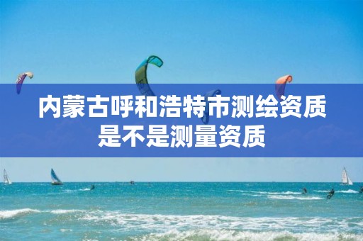 内蒙古呼和浩特市测绘资质是不是测量资质