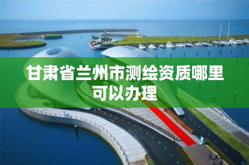 甘肃省兰州市测绘资质哪里可以办理