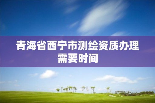 青海省西宁市测绘资质办理需要时间