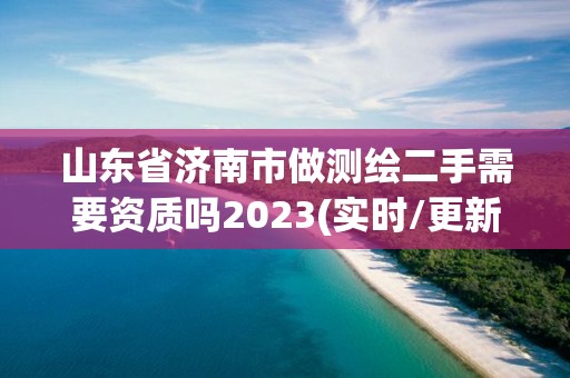 山东省济南市做测绘二手需要资质吗2023(实时/更新中)