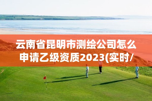 云南省昆明市测绘公司怎么申请乙级资质2023(实时/更新中)