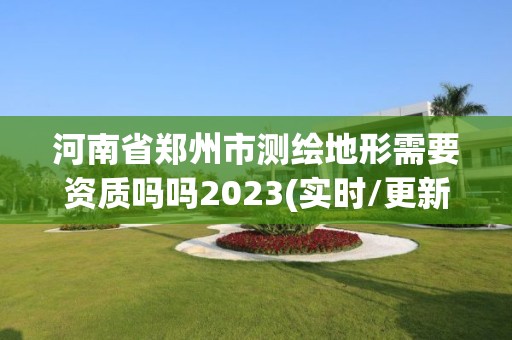 河南省郑州市测绘地形需要资质吗吗2023(实时/更新中)