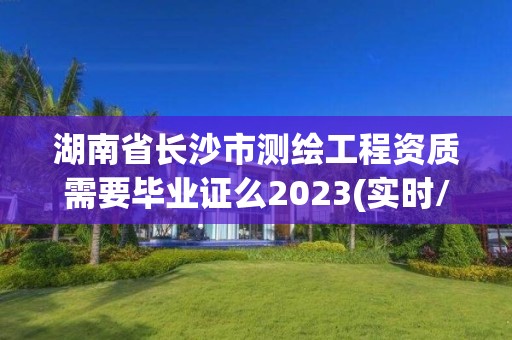 湖南省长沙市测绘工程资质需要毕业证么2023(实时/更新中)