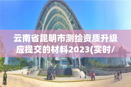 云南省昆明市测绘资质升级应提交的材料2023(实时/更新中)