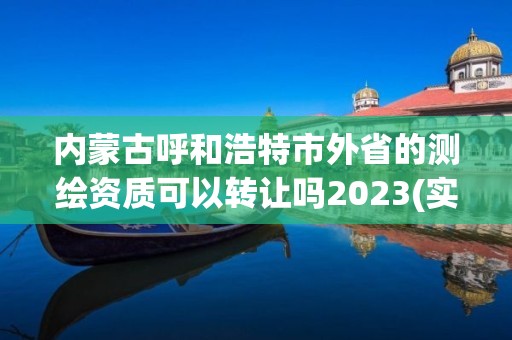 内蒙古呼和浩特市外省的测绘资质可以转让吗2023(实时/更新中)