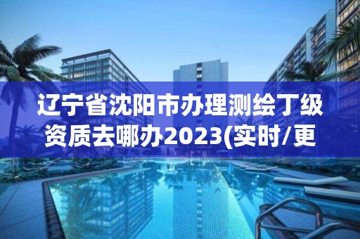 辽宁省沈阳市办理测绘丁级资质去哪办2023(实时/更新中)