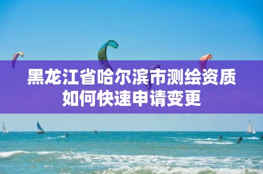 黑龙江省哈尔滨市测绘资质如何快速申请变更