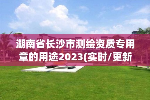 湖南省长沙市测绘资质专用章的用途2023(实时/更新中)