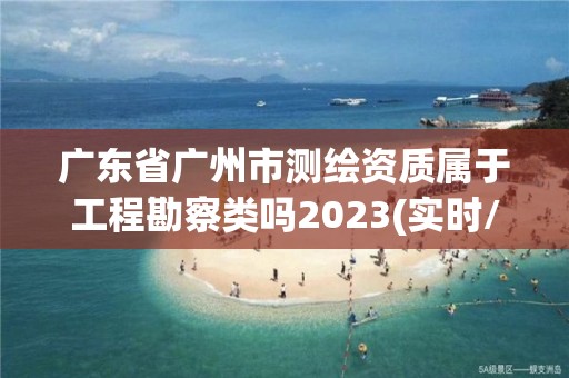 广东省广州市测绘资质属于工程勘察类吗2023(实时/更新中)