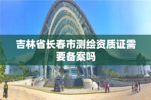 吉林省长春市测绘资质证需要备案吗