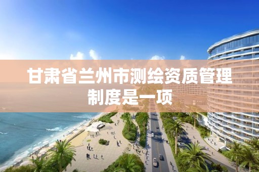 甘肃省兰州市测绘资质管理制度是一项