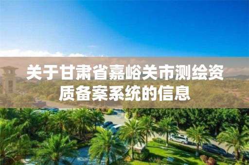 关于甘肃省嘉峪关市测绘资质备案系统的信息