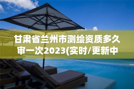 甘肃省兰州市测绘资质多久审一次2023(实时/更新中)