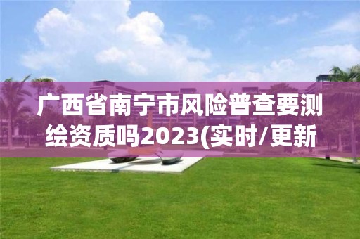 广西省南宁市风险普查要测绘资质吗2023(实时/更新中)