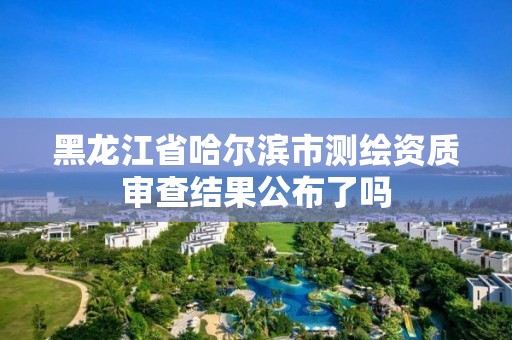 黑龙江省哈尔滨市测绘资质审查结果公布了吗