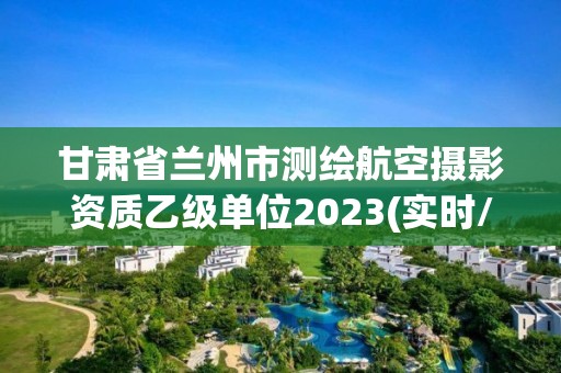 甘肃省兰州市测绘航空摄影资质乙级单位2023(实时/更新中)