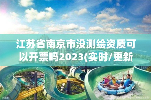 江苏省南京市没测绘资质可以开票吗2023(实时/更新中)