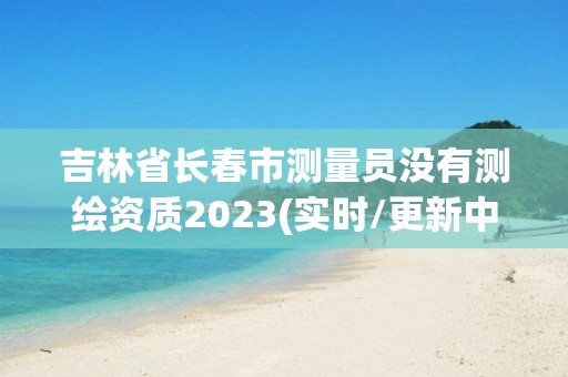 吉林省长春市测量员没有测绘资质2023(实时/更新中)