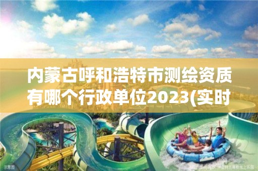 内蒙古呼和浩特市测绘资质有哪个行政单位2023(实时/更新中)