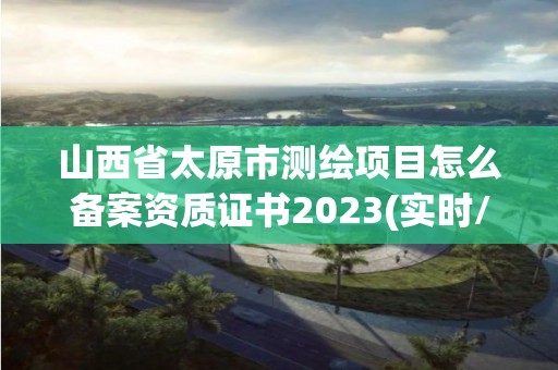 山西省太原市测绘项目怎么备案资质证书2023(实时/更新中)