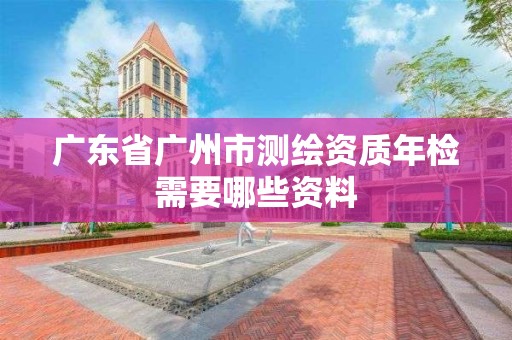 广东省广州市测绘资质年检需要哪些资料