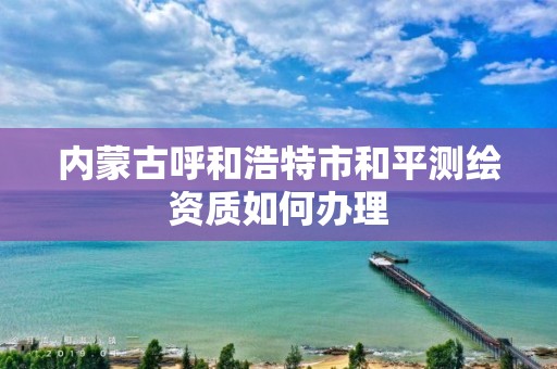 内蒙古呼和浩特市和平测绘资质如何办理