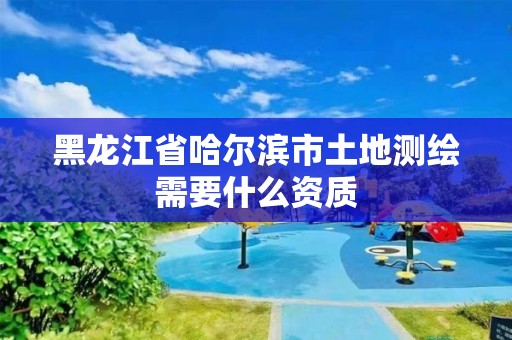 黑龙江省哈尔滨市土地测绘需要什么资质