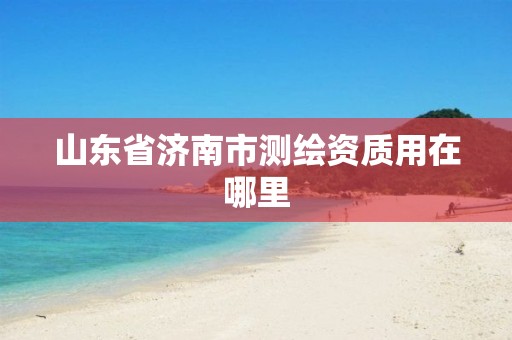 山东省济南市测绘资质用在哪里