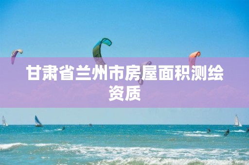 甘肃省兰州市房屋面积测绘资质