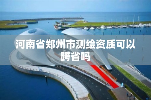 河南省郑州市测绘资质可以跨省吗