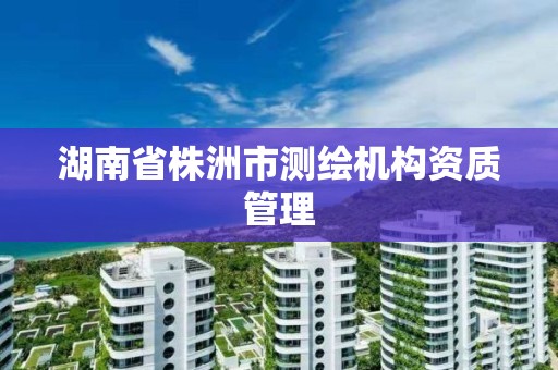 湖南省株洲市测绘机构资质管理