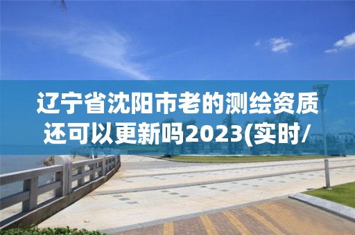 辽宁省沈阳市老的测绘资质还可以更新吗2023(实时/更新中)